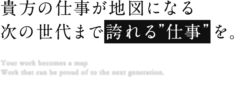 貴方の仕事が地図になる次の世代まで誇れる”仕事”を。Your work becomes a map Work that can be proud of to the next generation.